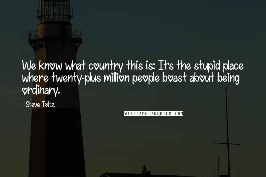 Steve Toltz Quotes: We know what country this is: It's the stupid place where twenty-plus million people boast about being ordinary.