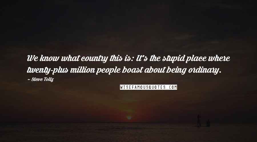 Steve Toltz Quotes: We know what country this is: It's the stupid place where twenty-plus million people boast about being ordinary.