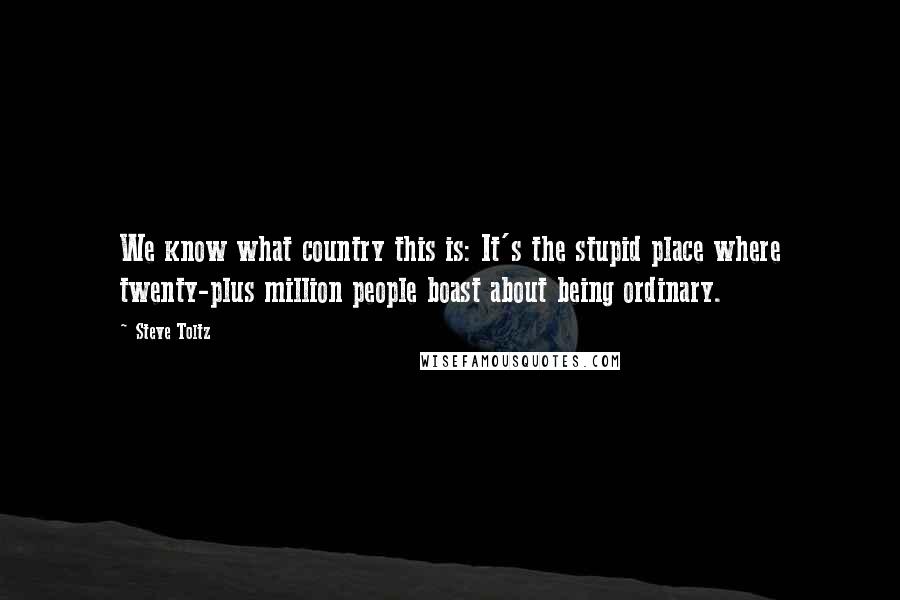 Steve Toltz Quotes: We know what country this is: It's the stupid place where twenty-plus million people boast about being ordinary.