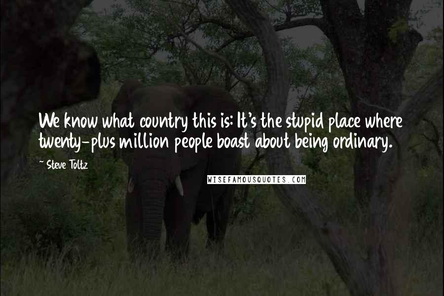 Steve Toltz Quotes: We know what country this is: It's the stupid place where twenty-plus million people boast about being ordinary.