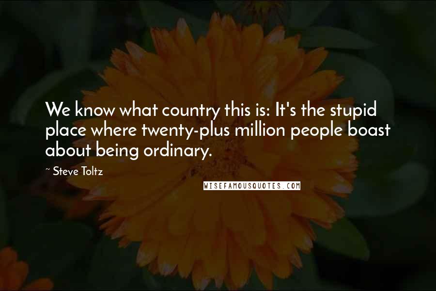 Steve Toltz Quotes: We know what country this is: It's the stupid place where twenty-plus million people boast about being ordinary.