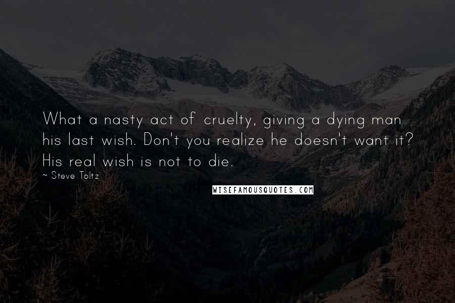 Steve Toltz Quotes: What a nasty act of cruelty, giving a dying man his last wish. Don't you realize he doesn't want it? His real wish is not to die.