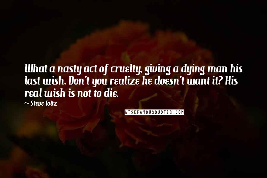Steve Toltz Quotes: What a nasty act of cruelty, giving a dying man his last wish. Don't you realize he doesn't want it? His real wish is not to die.