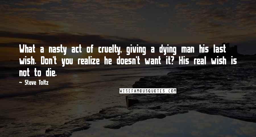 Steve Toltz Quotes: What a nasty act of cruelty, giving a dying man his last wish. Don't you realize he doesn't want it? His real wish is not to die.