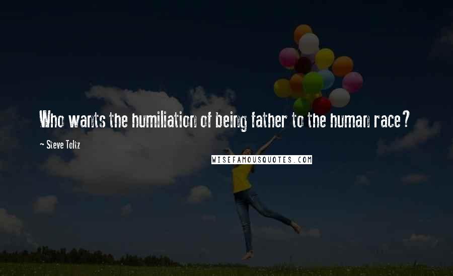 Steve Toltz Quotes: Who wants the humiliation of being father to the human race?