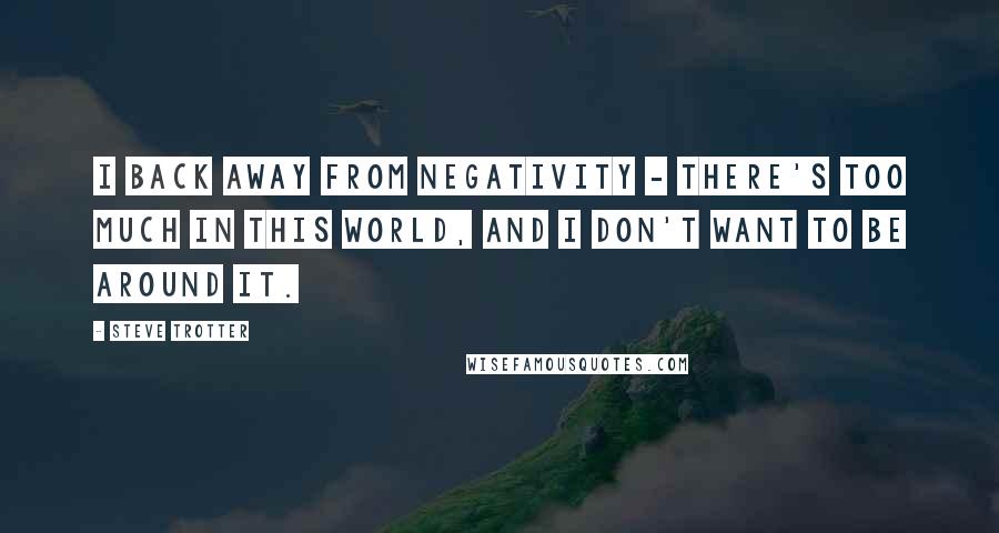 Steve Trotter Quotes: I back away from negativity - there's too much in this world, and I don't want to be around it.