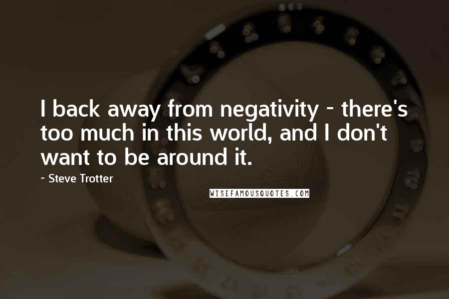 Steve Trotter Quotes: I back away from negativity - there's too much in this world, and I don't want to be around it.