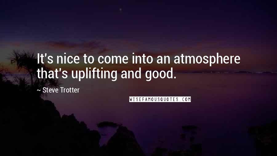 Steve Trotter Quotes: It's nice to come into an atmosphere that's uplifting and good.