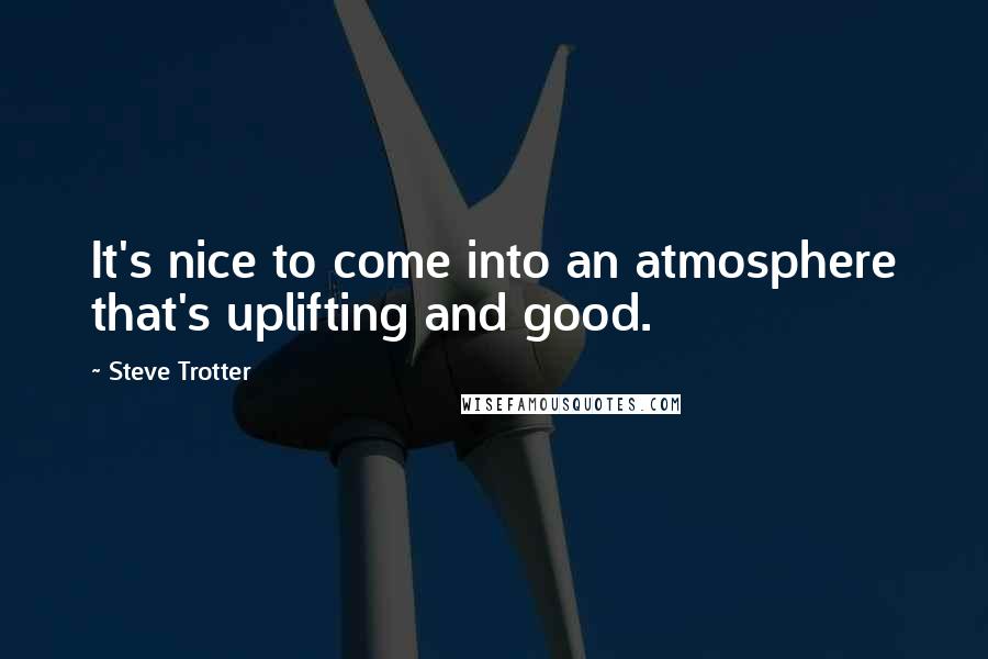Steve Trotter Quotes: It's nice to come into an atmosphere that's uplifting and good.