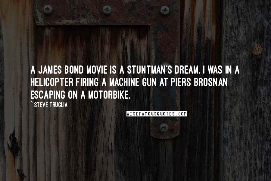 Steve Truglia Quotes: A James Bond movie is a stuntman's dream. I was in a helicopter firing a machine gun at Piers Brosnan escaping on a motorbike.