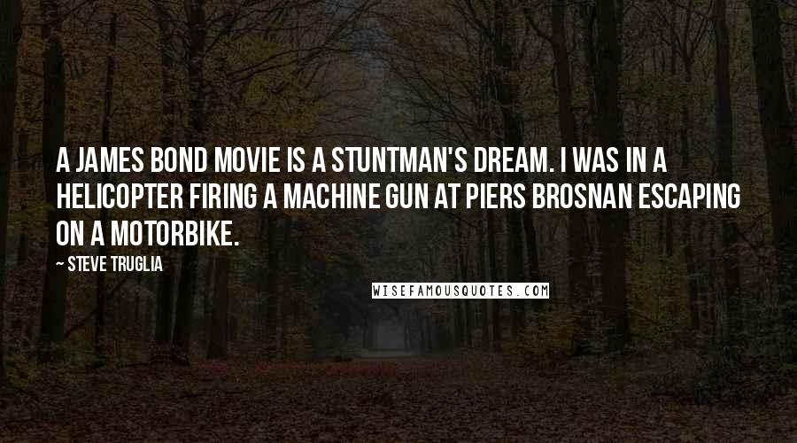 Steve Truglia Quotes: A James Bond movie is a stuntman's dream. I was in a helicopter firing a machine gun at Piers Brosnan escaping on a motorbike.