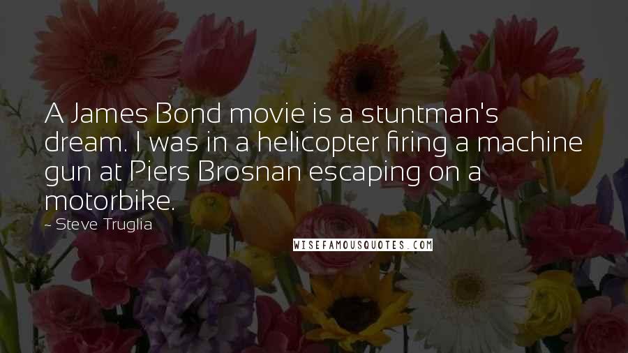 Steve Truglia Quotes: A James Bond movie is a stuntman's dream. I was in a helicopter firing a machine gun at Piers Brosnan escaping on a motorbike.