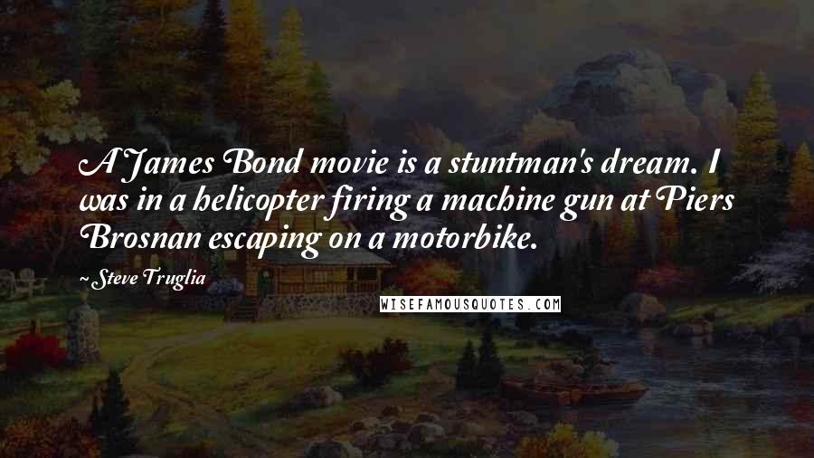 Steve Truglia Quotes: A James Bond movie is a stuntman's dream. I was in a helicopter firing a machine gun at Piers Brosnan escaping on a motorbike.