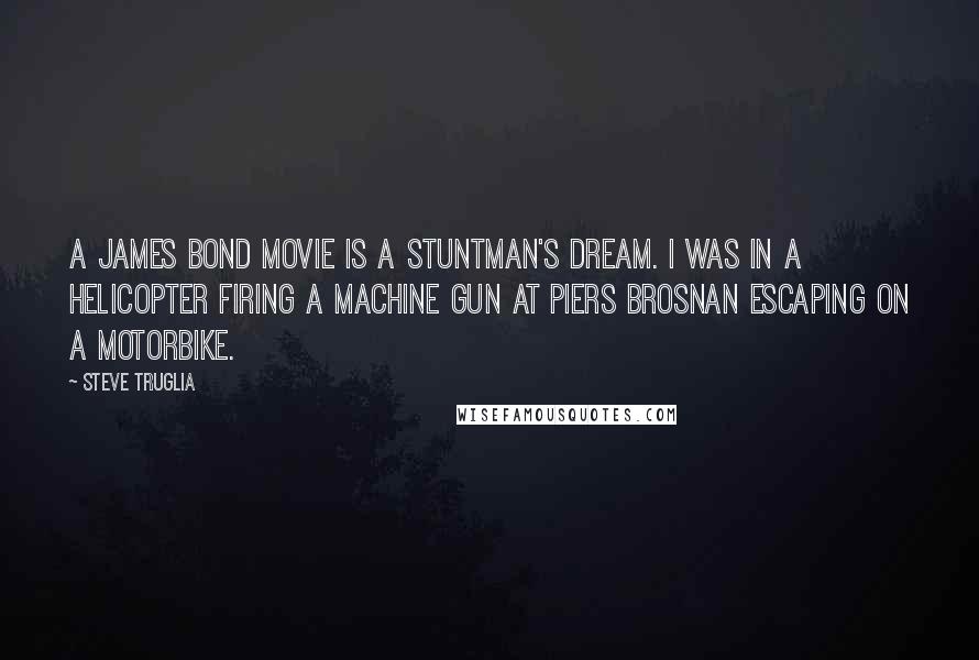 Steve Truglia Quotes: A James Bond movie is a stuntman's dream. I was in a helicopter firing a machine gun at Piers Brosnan escaping on a motorbike.