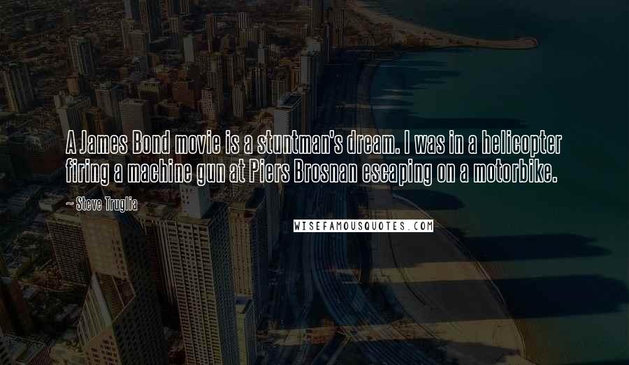 Steve Truglia Quotes: A James Bond movie is a stuntman's dream. I was in a helicopter firing a machine gun at Piers Brosnan escaping on a motorbike.