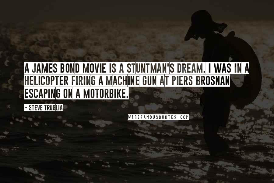 Steve Truglia Quotes: A James Bond movie is a stuntman's dream. I was in a helicopter firing a machine gun at Piers Brosnan escaping on a motorbike.