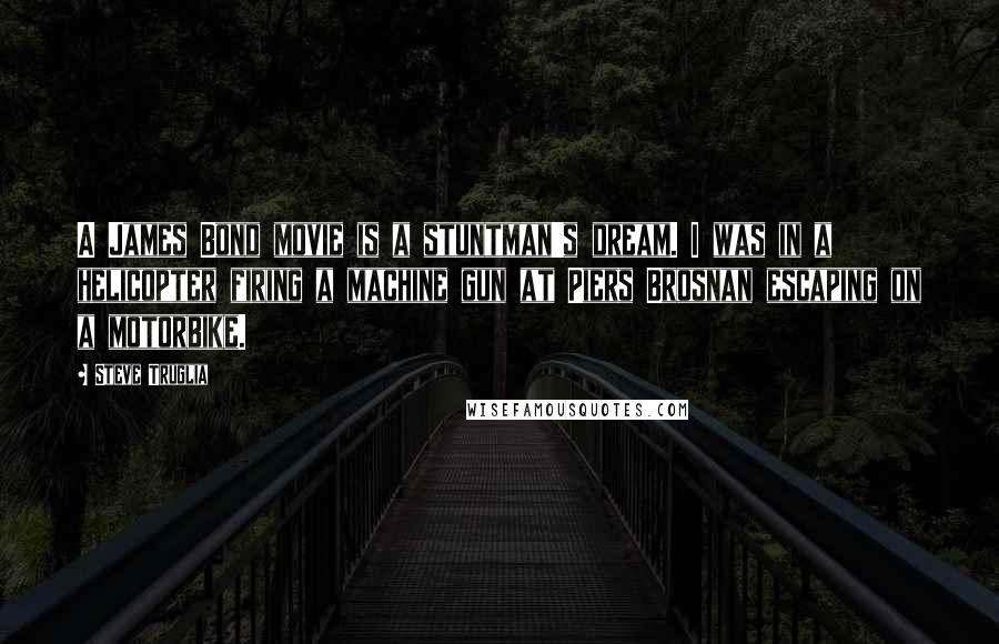 Steve Truglia Quotes: A James Bond movie is a stuntman's dream. I was in a helicopter firing a machine gun at Piers Brosnan escaping on a motorbike.