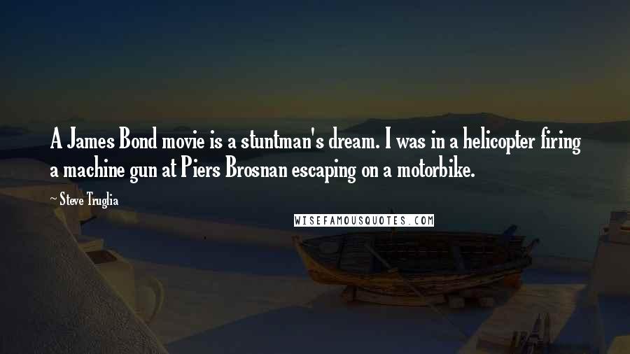 Steve Truglia Quotes: A James Bond movie is a stuntman's dream. I was in a helicopter firing a machine gun at Piers Brosnan escaping on a motorbike.