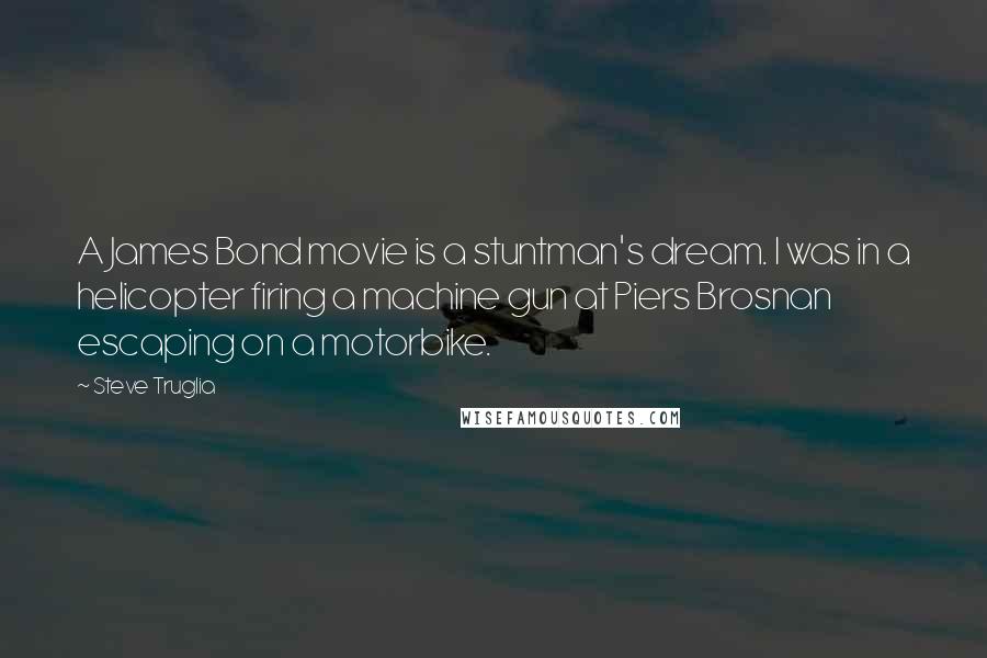 Steve Truglia Quotes: A James Bond movie is a stuntman's dream. I was in a helicopter firing a machine gun at Piers Brosnan escaping on a motorbike.