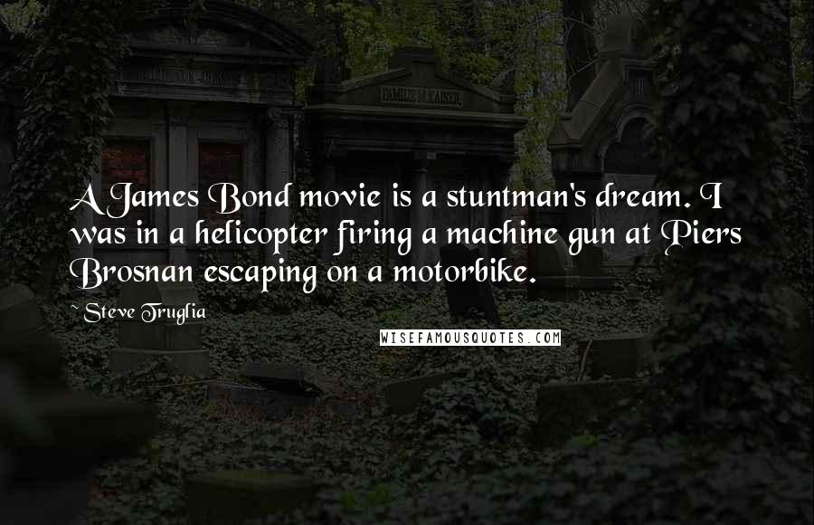 Steve Truglia Quotes: A James Bond movie is a stuntman's dream. I was in a helicopter firing a machine gun at Piers Brosnan escaping on a motorbike.