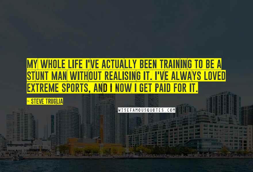 Steve Truglia Quotes: My whole life I've actually been training to be a stunt man without realising it. I've always loved extreme sports, and I now I get paid for it.