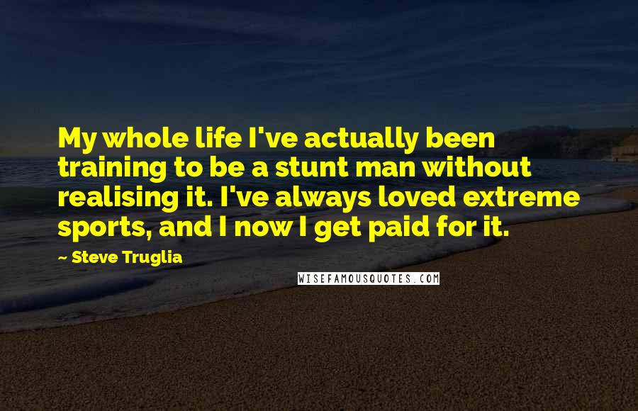 Steve Truglia Quotes: My whole life I've actually been training to be a stunt man without realising it. I've always loved extreme sports, and I now I get paid for it.