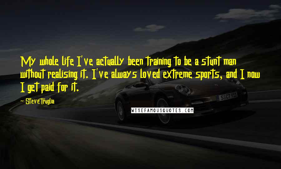 Steve Truglia Quotes: My whole life I've actually been training to be a stunt man without realising it. I've always loved extreme sports, and I now I get paid for it.