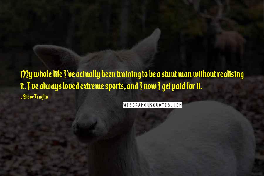 Steve Truglia Quotes: My whole life I've actually been training to be a stunt man without realising it. I've always loved extreme sports, and I now I get paid for it.