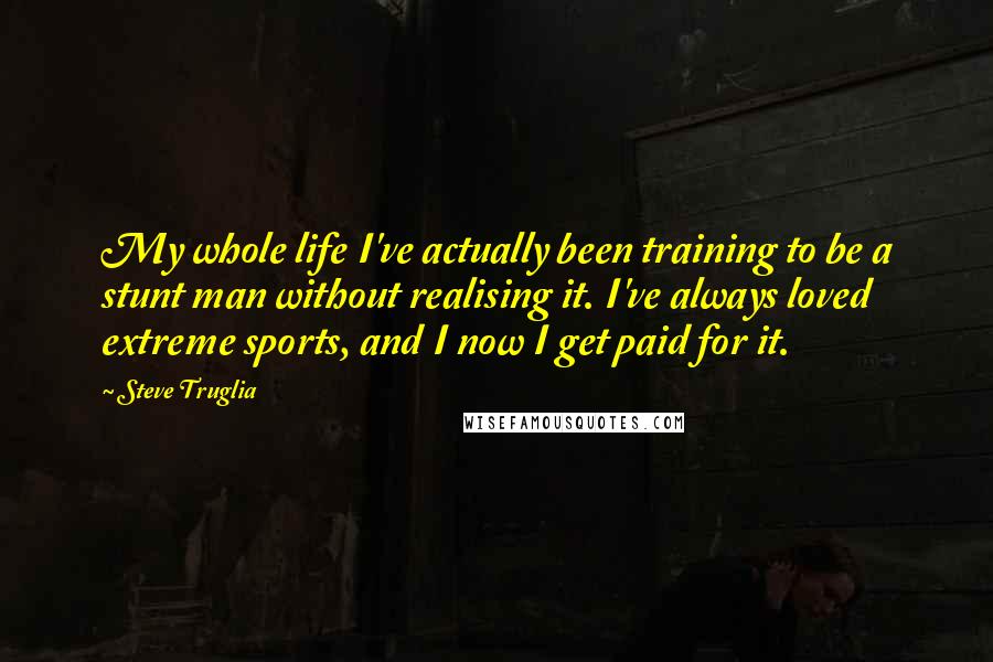 Steve Truglia Quotes: My whole life I've actually been training to be a stunt man without realising it. I've always loved extreme sports, and I now I get paid for it.