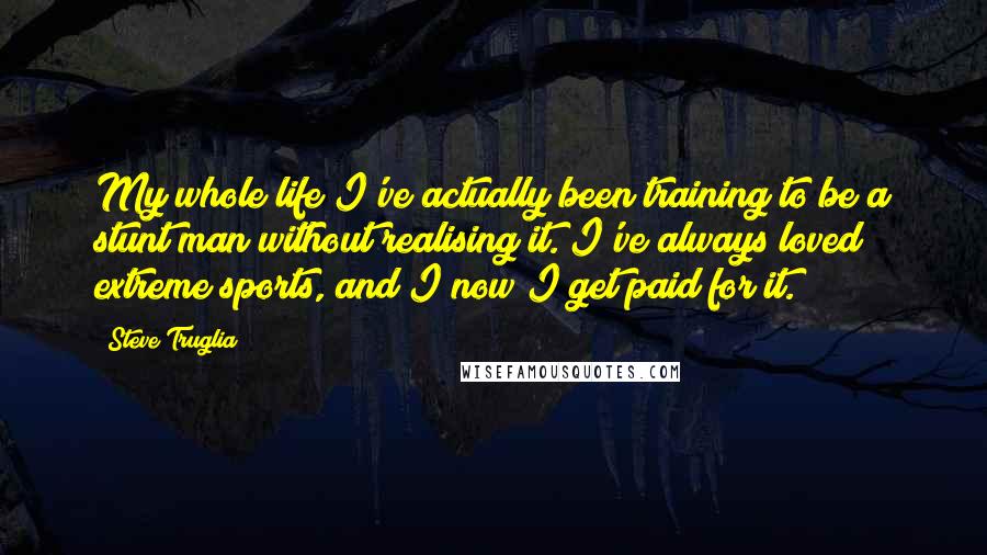 Steve Truglia Quotes: My whole life I've actually been training to be a stunt man without realising it. I've always loved extreme sports, and I now I get paid for it.