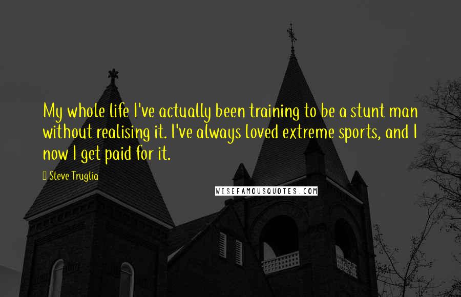 Steve Truglia Quotes: My whole life I've actually been training to be a stunt man without realising it. I've always loved extreme sports, and I now I get paid for it.