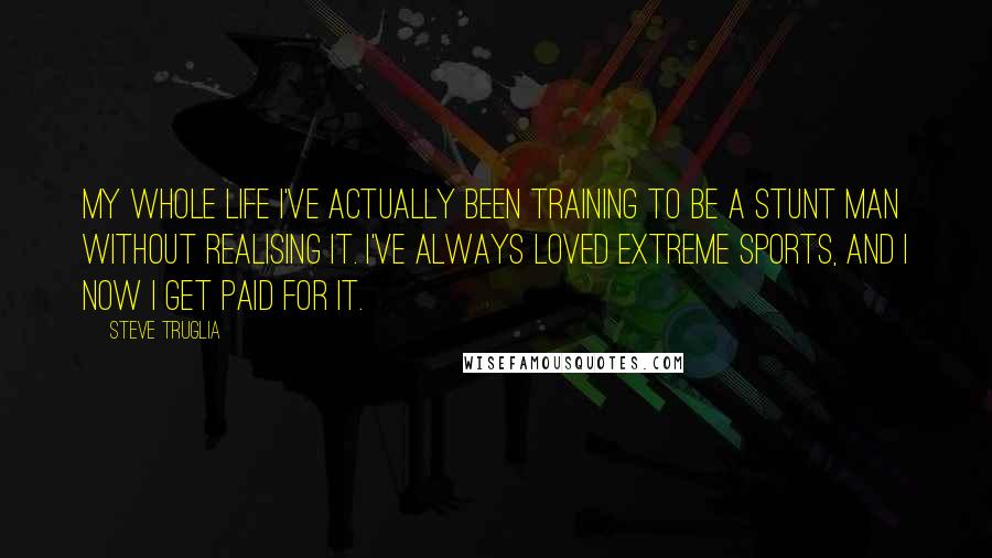 Steve Truglia Quotes: My whole life I've actually been training to be a stunt man without realising it. I've always loved extreme sports, and I now I get paid for it.