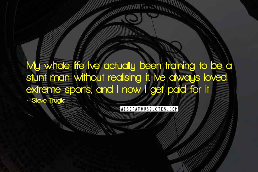 Steve Truglia Quotes: My whole life I've actually been training to be a stunt man without realising it. I've always loved extreme sports, and I now I get paid for it.