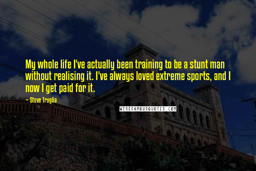 Steve Truglia Quotes: My whole life I've actually been training to be a stunt man without realising it. I've always loved extreme sports, and I now I get paid for it.