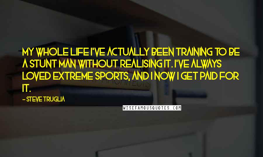 Steve Truglia Quotes: My whole life I've actually been training to be a stunt man without realising it. I've always loved extreme sports, and I now I get paid for it.