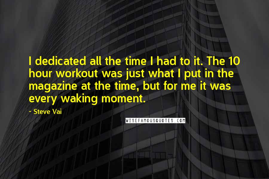 Steve Vai Quotes: I dedicated all the time I had to it. The 10 hour workout was just what I put in the magazine at the time, but for me it was every waking moment.