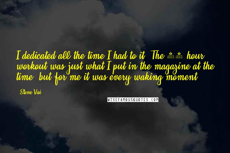 Steve Vai Quotes: I dedicated all the time I had to it. The 10 hour workout was just what I put in the magazine at the time, but for me it was every waking moment.