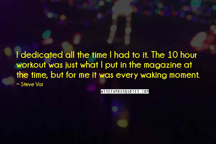 Steve Vai Quotes: I dedicated all the time I had to it. The 10 hour workout was just what I put in the magazine at the time, but for me it was every waking moment.