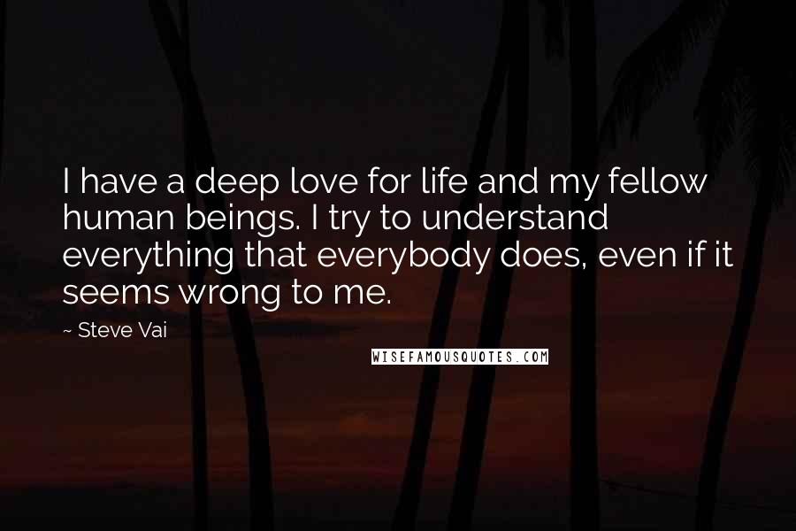 Steve Vai Quotes: I have a deep love for life and my fellow human beings. I try to understand everything that everybody does, even if it seems wrong to me.