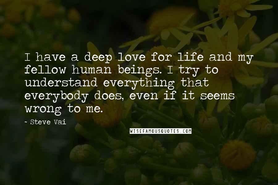 Steve Vai Quotes: I have a deep love for life and my fellow human beings. I try to understand everything that everybody does, even if it seems wrong to me.