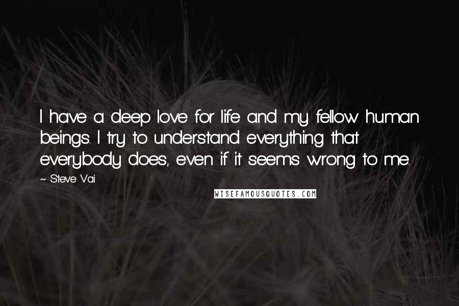 Steve Vai Quotes: I have a deep love for life and my fellow human beings. I try to understand everything that everybody does, even if it seems wrong to me.