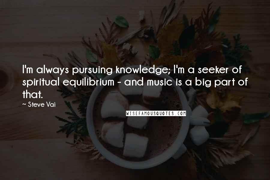 Steve Vai Quotes: I'm always pursuing knowledge; I'm a seeker of spiritual equilibrium - and music is a big part of that.