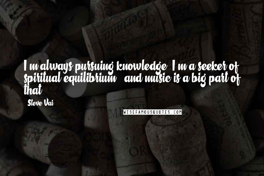 Steve Vai Quotes: I'm always pursuing knowledge; I'm a seeker of spiritual equilibrium - and music is a big part of that.