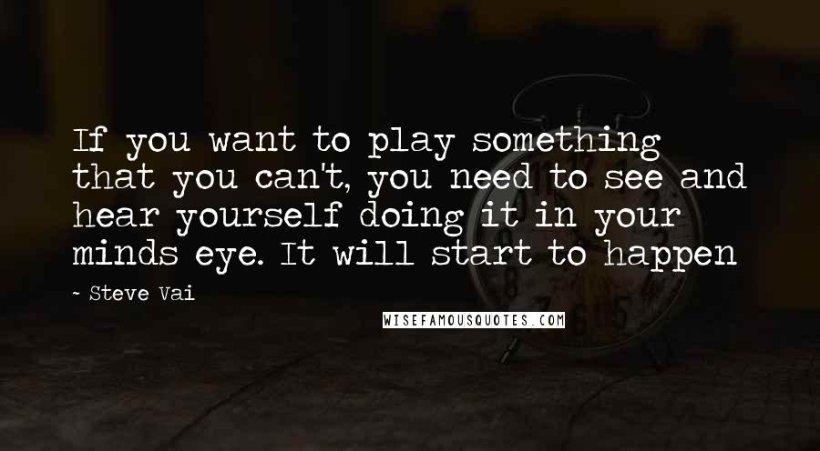 Steve Vai Quotes: If you want to play something that you can't, you need to see and hear yourself doing it in your minds eye. It will start to happen