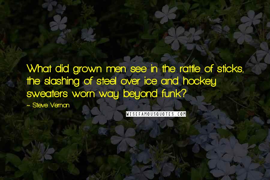 Steve Vernon Quotes: What did grown men see in the rattle of sticks, the slashing of steel over ice and hockey sweaters worn way beyond funk?