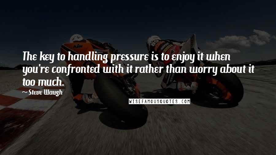 Steve Waugh Quotes: The key to handling pressure is to enjoy it when you're confronted with it rather than worry about it too much.