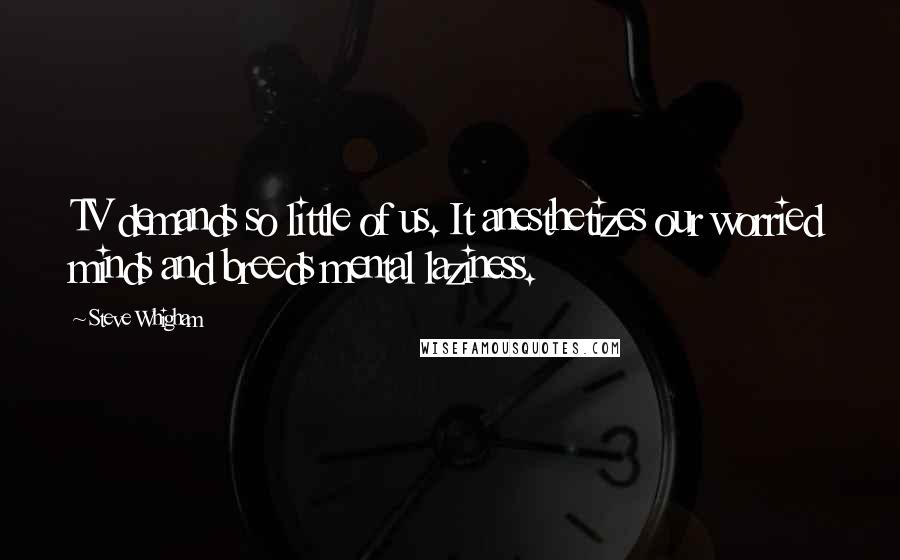 Steve Whigham Quotes: TV demands so little of us. It anesthetizes our worried minds and breeds mental laziness.