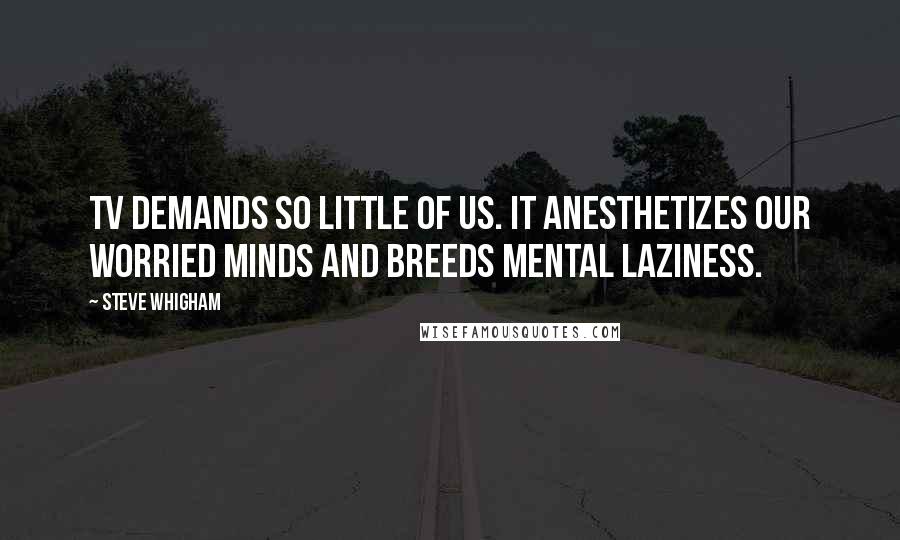 Steve Whigham Quotes: TV demands so little of us. It anesthetizes our worried minds and breeds mental laziness.