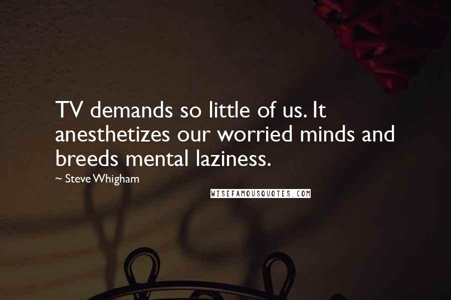 Steve Whigham Quotes: TV demands so little of us. It anesthetizes our worried minds and breeds mental laziness.