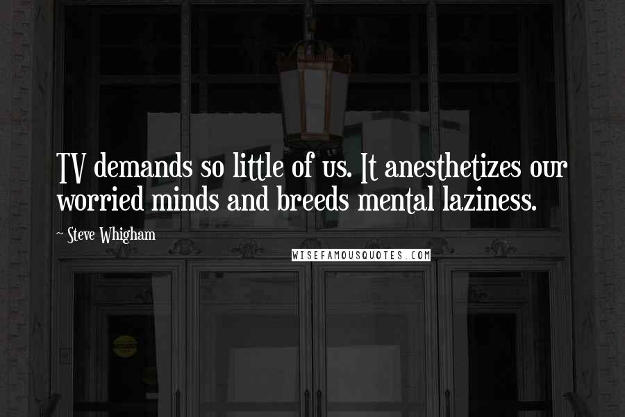 Steve Whigham Quotes: TV demands so little of us. It anesthetizes our worried minds and breeds mental laziness.